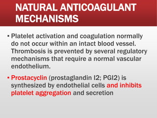 NATURAL ANTICOAGULANT
MECHANISMS
▪ Platelet activation and coagulation normally
do not occur within an intact blood vessel.
Thrombosis is prevented by several regulatory
mechanisms that require a normal vascular
endothelium.
▪ Prostacyclin (prostaglandin I2; PGI2) is
synthesized by endothelial cells and inhibits
platelet aggregation and secretion
 
