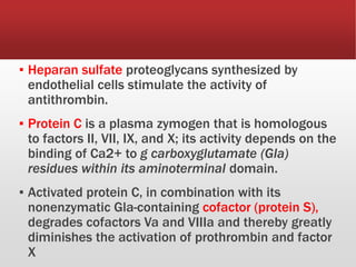 ▪ Heparan sulfate proteoglycans synthesized by
endothelial cells stimulate the activity of
antithrombin.
▪ Protein C is a plasma zymogen that is homologous
to factors II, VII, IX, and X; its activity depends on the
binding of Ca2+ to g carboxyglutamate (Gla)
residues within its aminoterminal domain.
▪ Activated protein C, in combination with its
nonenzymatic Gla-containing cofactor (protein S),
degrades cofactors Va and VIIIa and thereby greatly
diminishes the activation of prothrombin and factor
X
 