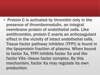 ▪ Protein C is activated by thrombin only in the
presence of thrombomodulin, an integral
membrane protein of endothelial cells. Like
antithrombin, protein C exerts an anticoagulant
effect in the vicinity of intact endothelial cells.
Tissue factor pathway inhibitor (TFPI) is found in
the lipoprotein fraction of plasma. When bound
to factor Xa, TFPI inhibits factor Xa and the
factor VIIa–tissue factor complex. By this
mechanism, factor Xa may regulate its own
production.
 