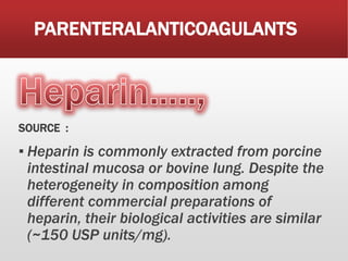 PARENTERALANTICOAGULANTS
SOURCE :
▪ Heparin is commonly extracted from porcine
intestinal mucosa or bovine lung. Despite the
heterogeneity in composition among
different commercial preparations of
heparin, their biological activities are similar
(~150 USP units/mg).
 