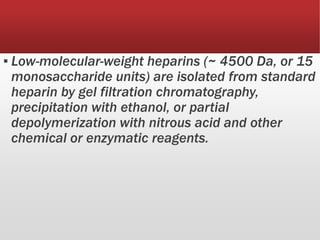 ▪ Low-molecular-weight heparins (~ 4500 Da, or 15
monosaccharide units) are isolated from standard
heparin by gel filtration chromatography,
precipitation with ethanol, or partial
depolymerization with nitrous acid and other
chemical or enzymatic reagents.
 