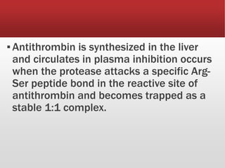 ▪Antithrombin is synthesized in the liver
and circulates in plasma inhibition occurs
when the protease attacks a specific Arg-
Ser peptide bond in the reactive site of
antithrombin and becomes trapped as a
stable 1:1 complex.
 