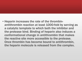 ▪ Heparin increases the rate of the thrombin-
antithrombin reaction at least 1000-fold by serving as
a catalytic template to which both the inhibitor and
the protease bind. Binding of heparin also induces a
conformational change in antithrombin that makes
the reactive site more accessible to the protease.
Once thrombin has become bound to antithrombin,
the heparin molecule is released from the complex.
 