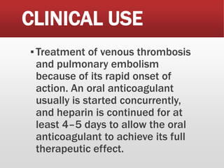 CLINICAL USE
▪Treatment of venous thrombosis
and pulmonary embolism
because of its rapid onset of
action. An oral anticoagulant
usually is started concurrently,
and heparin is continued for at
least 4–5 days to allow the oral
anticoagulant to achieve its full
therapeutic effect.
 