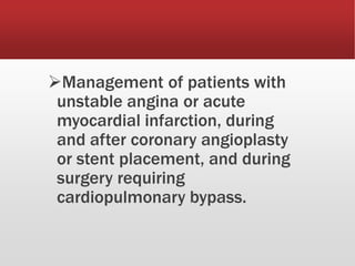 Management of patients with
unstable angina or acute
myocardial infarction, during
and after coronary angioplasty
or stent placement, and during
surgery requiring
cardiopulmonary bypass.
 