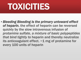 TOXICITIES
▪ Bleeding Bleeding is the primary untoward effect
of heparin. the effect of heparin can be reversed
quickly by the slow intravenous infusion of
protamine sulfate, a mixture of basic polypeptides
that bind tightly to heparin and thereby neutralize
its anticoagulant effect. ~1 mg of protamine for
every 100 units of heparin
 