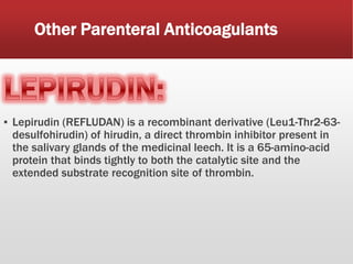 Other Parenteral Anticoagulants
▪ Lepirudin (REFLUDAN) is a recombinant derivative (Leu1-Thr2-63-
desulfohirudin) of hirudin, a direct thrombin inhibitor present in
the salivary glands of the medicinal leech. It is a 65-amino-acid
protein that binds tightly to both the catalytic site and the
extended substrate recognition site of thrombin.
 