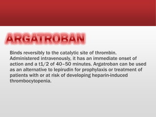 Binds reversibly to the catalytic site of thrombin.
Administered intravenously, it has an immediate onset of
action and a t1/2 of 40–50 minutes. Argatroban can be used
as an alternative to lepirudin for prophylaxis or treatment of
patients with or at risk of developing heparin-induced
thrombocytopenia.
 