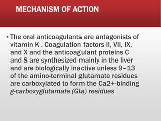 MECHANISM OF ACTION
▪ The oral anticoagulants are antagonists of
vitamin K . Coagulation factors II, VII, IX,
and X and the anticoagulant proteins C
and S are synthesized mainly in the liver
and are biologically inactive unless 9–13
of the amino-terminal glutamate residues
are carboxylated to form the Ca2+-binding
g-carboxyglutamate (Gla) residues
 