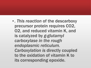 ▪. This reaction of the descarboxy
precursor protein requires CO2,
O2, and reduced vitamin K, and
is catalyzed by g-glutamyl
carboxylase in the rough
endoplasmic reticulum.
Carboxylation is directly coupled
to the oxidation of vitamin K to
its corresponding epoxide.
 