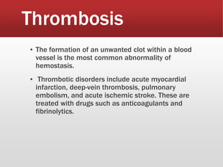 Thrombosis
▪ The formation of an unwanted clot within a blood
vessel is the most common abnormality of
hemostasis.
▪ Thrombotic disorders include acute myocardial
infarction, deep-vein thrombosis, pulmonary
embolism, and acute ischemic stroke. These are
treated with drugs such as anticoagulants and
fibrinolytics.
 