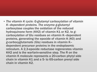▪ The vitamin K cycle: G-glutamyl carboxylation of vitamin
K–dependent proteins. The enzyme g-glutamyl
carboxylase couples the oxidation of the reduced
hydroquinone form (KH2) of vitamin K1 or K2, to g-
carboxylation of Glu residues on vitamin K–dependent
proteins, generating the epoxide of vitamin K (KO) and
g-carboxyglutamate (Gla) residues in vitamin K–
dependent precursor proteins in the endoplasmic
reticulum. A 2,3-epoxide reductase regenerates vitamin
KH2 and is the warfarin-sensitive step. The R on the
vitamin K molecule represents a 20-carbon phytyl side
chain in vitamin K1 and a 5- to 65-carbon prenyl side
chain in vitamin K2.
 