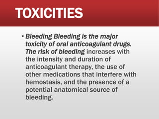 TOXICITIES
▪ Bleeding Bleeding is the major
toxicity of oral anticoagulant drugs.
The risk of bleeding increases with
the intensity and duration of
anticoagulant therapy, the use of
other medications that interfere with
hemostasis, and the presence of a
potential anatomical source of
bleeding.
 
