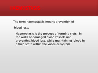 HAEMOSTASIS
The term haemostasis means prevention of
blood loss.
Haemostasis is the process of forming clots in
the walls of damaged blood vessels and
preventing blood loss, while maintaining blood in
a fluid state within the vascular system
 
