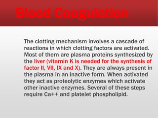 Blood Coagulation
The clotting mechanism involves a cascade of
reactions in which clotting factors are activated.
Most of them are plasma proteins synthesized by
the liver (vitamin K is needed for the synthesis of
factor II, VII, IX and X). They are always present in
the plasma in an inactive form. When activated
they act as proteolytic enzymes which activate
other inactive enzymes. Several of these steps
require Ca++ and platelet phospholipid.
 
