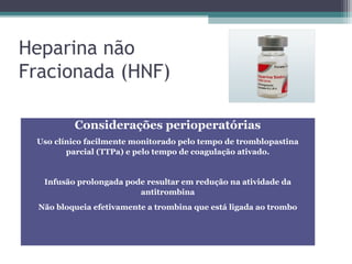Heparina não
Fracionada (HNF)
Considerações perioperatórias
Uso clínico facilmente monitorado pelo tempo de tromblopastina
parcial (TTPa) e pelo tempo de coagulação ativado.
Infusão prolongada pode resultar em redução na atividade da
antitrombina
Não bloqueia efetivamente a trombina que está ligada ao trombo
 