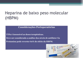 Heparina de baixo peso molecular
(HBPM)
Considerações Perioperatórias
TTPa é insensível as doses terapêuticas.
Deve ser considerada a análise dos níveis de antifator-Xa
Protamina pode reverter 60% do efeito da HBPM.
 