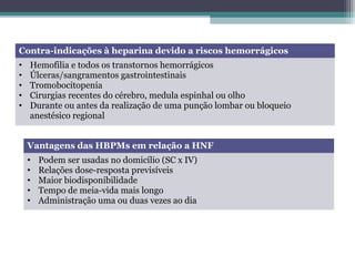 Contra-indicações à heparina devido a riscos hemorrágicos
• Hemofilia e todos os transtornos hemorrágicos
• Úlceras/sangramentos gastrointestinais
• Tromobocitopenia
• Cirurgias recentes do cérebro, medula espinhal ou olho
• Durante ou antes da realização de uma punção lombar ou bloqueio
anestésico regional
Vantagens das HBPMs em relação a HNF
• Podem ser usadas no domicílio (SC x IV)
• Relações dose-resposta previsíveis
• Maior biodisponibilidade
• Tempo de meia-vida mais longo
• Administração uma ou duas vezes ao dia
 