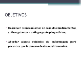 OBJETIVOS
• Descrever os mecanismos de ação dos medicamentos
anticoagulantes e antiagregante plaquetários;
• Abordar alguns cuidados de enfermagem para
pacientes que fazem uso destes medicamentos.
 