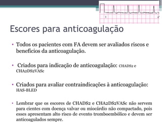 Escores para anticoagulação
• Todos os pacientes com FA devem ser avaliados riscos e
benefícios da anticoagulação.
• Criados para indicação de anticoagulação: CHADS2 e
CHA2DS2VASc
• Criados para avaliar contraindicações à anticoagulação:
HAS-BLED
• Lembrar que os escores de CHADS2 e CHA2DS2VASc não servem
para cientes com doença valvar ou miocárdio não compactado, pois
esses apresentam alto risco de evento tromboembólico e devem ser
anticoagulados sempre.
 