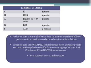 ESCORE CHADS2
C IC 1 ponto
H HAS 1 ponto
A Idade> ou = 75
anos
1 ponto
D DM 1 ponto
S AVC 2 pontos
• Pacientes com 0 ponto têm baixo risco de eventos tromboembólicos,
portanto não necessitam receber medicações antitrombóticas.
• Pacientes com 1 (no CHADS2) têm moderado risco, portanto podem
ser tanto anticoagulados com Varfarina ou antiagregados com AAS.
Considerar CHA2DS2VASc nesses casos.
• Se CHADS2> ou = 2, indicar ACO
 