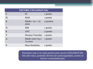 ESCORE CHA2DS2VASc
C IC 1 ponto
H HAS 1 ponto
A Idade> ou = 75
anos
2 pontos
D DM 1 ponto
S AVC 2 ponto
V Doença Vascular 1 ponto
A Idade entre 65 e
74 anos
1 ponto
S Sexo feminino 1 ponto
Pacientes com 2 ou mais pontos pelo escore CHA2DS2VASc
têm alto risco, portanto devem ser anticoagulados, exceto se
houver contraindicação.
 