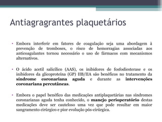 Antiagragrantes plaquetários
• Embora interferir em fatores de coagulação seja uma abordagem à
prevenção de tromboses, o risco de hemorragias associadas aos
anticoagulantes tornou necessário o uso de fármacos com mecanismos
alternativos.
• O ácido acetil salicílico (AAS), os inibidores de fosfodiesterase e os
inibidores da glicoproteína (GP) IIB/IIA são benéficos no tratamento da
síndrome coronariana aguda e durante as intervenções
coronariana percutâneas.
• Embora o papel benéfico das medicações antiplaquetárias nas síndromes
coronarianas aguda tenha conhecido, o manejo perioperatório destas
medicações deve ser cauteloso uma vez que pode resultar em maior
sangramento cirúrgico e pior evolução pós-cirúrgica.
 