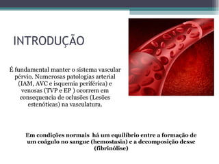 INTRODUÇÃO
É fundamental manter o sistema vascular
pérvio. Numerosas patologias arterial
(IAM, AVC e isquemia periférica) e
venosas (TVP e EP ) ocorrem em
consequencia de oclusões (Lesões
estenóticas) na vasculatura.
Em condições normais há um equilíbrio entre a formação de
um coágulo no sangue (hemostasia) e a decomposição desse
(fibrinólise)
 