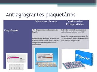 Antiagragrantes plaquetários
Mecanismo de ação Considerações
Perioperatórias
Clopidogrel Pré-droga que necessita de ativação
hepática
Caracterizado por início de ação lento
e efeito variável, sendo que 15% a 30%
dos pacientes têm resposta clínica
inadequada.
Pode estar associado associado com
maior risco de infecção após RM
A dose de 75mg e 600mg necessita de
cinco dias e oito horas, respctivamente
para inibição das plaquetas.
 