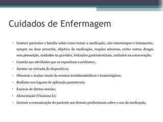 Cuidados de Enfermagem
• Instruir pacientes e família sobre como tomar a medicação, não interromper o tratamento,
sempre na dose prescrita, objetivo da medicação, reações adversas, evitar outras drogas
sem prescrição, cuidados na gravidez, irritações gastrintestinais, cuidados na conservação;
• Cautela nas atividades que os exponham a acidentes;
• Atentar na retirada de dispositivos;
• Observar e avaliar sinais de eventos tromboembólicos e hemorrágicos;
• Rodízios nos lugares de aplicação parenterais;
• Escovas de dentes macias;
• Alimentação (Vitamina k);
• Instruir a comunicação do paciente aos demais profissionais sobre o uso da medicação.
 