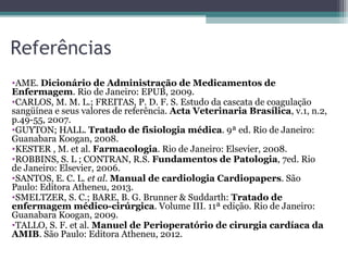 Referências
•AME. Dicionário de Administração de Medicamentos de
Enfermagem. Rio de Janeiro: EPUB, 2009.
•CARLOS, M. M. L.; FREITAS, P. D. F. S. Estudo da cascata de coagulação
sangüínea e seus valores de referência. Acta Veterinaria Brasílica, v.1, n.2,
p.49-55, 2007.
•GUYTON; HALL. Tratado de fisiologia médica. 9ª ed. Rio de Janeiro:
Guanabara Koogan, 2008.
•KESTER , M. et al. Farmacologia. Rio de Janeiro: Elsevier, 2008.
•ROBBINS, S. L ; CONTRAN, R.S. Fundamentos de Patologia, 7ed. Rio
de Janeiro: Elsevier, 2006.
•SANTOS, E. C. L. et al. Manual de cardiologia Cardiopapers. São
Paulo: Editora Atheneu, 2013.
•SMELTZER, S. C.; BARE, B. G. Brunner & Suddarth: Tratado de
enfermagem médico-cirúrgica. Volume III. 11ª edição. Rio de Janeiro:
Guanabara Koogan, 2009.
•TALLO, S. F. et al. Manuel de Perioperatório de cirurgia cardíaca da
AMIB. São Paulo: Editora Atheneu, 2012.
 