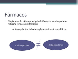 Fármacos
• Dispõem-se de 3 tipos principais de fármacos para impedir ou
reduzir a formação de trombos:
Anticoagulantes, inibidores plaquetários e trombolíticos.
AntiplaquetáriosAnticoagulantes
 