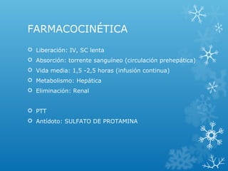 FARMACOCINÉTICA
 Liberación: IV, SC lenta
 Absorción: torrente sanguíneo (circulación prehepática)
 Vida media: 1,5 -2,5 horas (infusión continua)
 Metabolismo: Hepática
 Eliminación: Renal


 PTT
 Antídoto: SULFATO DE PROTAMINA
 