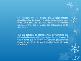  Se considera que los niveles anti-Xa recomendados
  obtenidos a las 3-4 horas pos administración deben estar
  entre 0,5-1UI/ml. Se aconseja iniciar el tratamiento
  simultáneamente con la terapia con antagonistas de la
  vitamina K.


 En esta patología, se aconseja iniciar el tratamiento con
  dalteparina lo antes posible y prolongarlo durante al menos 5
  días o hasta que los niveles del complejo protrombínico
  (factor II, VII, IX, X) hayan descendido hasta el rango
  terapéutico.
 