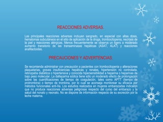 REACCIONES ADVERSAS.
Las principales reacciones adversas incluyen sangrado, en especial con altas dosis,
hematomas subcutáneos en el sitio de aplicación de la droga, trombocitopenia, necrosis de
la piel y reacciones alérgicas. Menos frecuentemente se observa un ligero a moderado
aumento transitorio de las transaminasas hepáticas (ASAT, ALAT) y reacciones
anafilactoides.

                   PRECAUCIONES Y ADVERTENCIAS.
Se recomienda administrar con precaución a pacientes con trombocitopenia y alteraciones
plaquetarias, graves insuficiencias hepáticas y renales, hipertensión no controlada,
retinopatía diabética o hipertensiva y conocida hipersensibilidad a heparina o heparinas de
bajo peso molecular. La dalteparina sódica tiene sólo un moderado efecto de prolongación
sobre las cuantificaciones de tiempo de coagulación, tales como APTT (tiempo de
protrombina) o tiempo de trombina, por lo cual se aconseja monitorear su eficacia por
métodos funcionales anti-Xa. Los estudios realizados en mujeres embarazadas indicaron
que no produce reacciones adversas peligrosas respecto del curso del embarazo y la
salud del nonato y neonato. No se dispone de información respecto de su excreción por la
leche materna.
 
