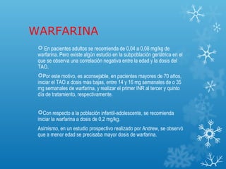 WARFARINA
  En pacientes adultos se recomienda de 0,04 a 0,08 mg/kg de
 warfarina. Pero existe algún estudio en la subpoblación geriátrica en el
 que se observa una correlación negativa entre la edad y la dosis del
 TAO.
 Por este motivo, es aconsejable, en pacientes mayores de 70 años,
 iniciar el TAO a dosis más bajas, entre 14 y 16 mg semanales de o 35
 mg semanales de warfarina, y realizar el primer INR al tercer y quinto
 día de tratamiento, respectivamente.


 Con respecto a la población infantil-adolescente, se recomienda
 iniciar la warfarina a dosis de 0,2 mg/kg.
 Asimismo, en un estudio prospectivo realizado por Andrew, se observó
 que a menor edad se precisaba mayor dosis de warfarina.
 