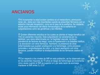 ANCIANOS
  Al incrementar la edad existen cambios en el metabolismo, eliminación
  renal, etc., éstos son más importantes cuando se prescriben fármacos con un
  estrecho intervalo terapéutico, como es el caso de la warfarina. No obstante,
  existe poca información del efecto farmacológico de la warfarina en
  subpoblaciones como las geriátricas y las infantiles.

   Existen diferentes estudios en los cuales se plantea el riesgo-beneficio del
  TAO en pacientes mayores. Esta subpoblación se caracteriza por su
  labilidad, que viene determinada por: la fragilidad vascular, la mayor
  prevalencia de factores de riesgo, como la hipertensión o la diabetes mellitus,
  y la asociación con otros fármacos. Asimismo, la presencia de otras
  enfermedades que pueden predisponer a la hemorragia, como procesos
  tumorales o angiodisplasias de colon, y la mayor asociación con otros
  fármacos, pueden modificar la biodisponibilidad de los fármacos usados en
  TAO.

  Con respecto a los niveles de INR en esta población, se ha observado que
  en los pacientes mayores de 70 años el riesgo de hemorragia se incrementa
  cinco veces cuando el INR es superior a 4, por esta razón se aconseja
  mantener el INR entre 2 y 3,57.
 
