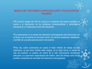 MANEJO DEL TRATAMIENTO ANTICOAGULANTE Y EDUCACIÓN DEL
                       PACIENTE


El correcto manejo del TAO es crucial en la obtención del máximo beneficio en
cuanto a la disminución de los problemas tromboembólicos y hemorrágicos
derivados de un inadecuado control del tratamiento.


La optimización en el manejo del tratamiento anticoagulante está relacionada con
el tiempo que el paciente se encuentra dentro del intervalo terapéutico establecido,
y también de una adecuada educación del paciente.


Hoy día, existe controversia en cuanto al mejor método de manejo de este
tratamiento, ya que dicho método debe integrar, de la mejor forma, la calidad de
vida del paciente, un sistema de control de la ratio internacional normalizada
adecuada y la supervisión especializada del médico, tanto del manejo como de las
posibles complicaciones derivadas del tratamiento anticoagulante.
 