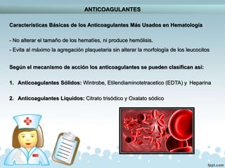 ANTICOAGULANTES
Características Básicas de los Anticoagulantes Más Usados en Hematología
- No alterar el tamaño de los hematíes, ni produce hemólisis.
- Evita al máximo la agregación plaquetaria sin alterar la morfología de los leucocitos
Según el mecanismo de acción los anticoagulantes se pueden clasifican así:
1. Anticoagulantes Sólidos: Wintrobe, Etilendiaminotetracetico (EDTA) y Heparina
2. Anticoagulantes Líquidos: Citrato trisódico y Oxalato sódico
 