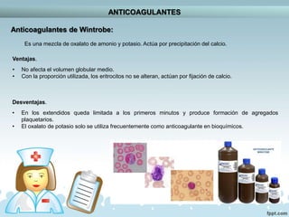 ANTICOAGULANTES
Anticoagulantes de Wintrobe:
Es una mezcla de oxalato de amonio y potasio. Actúa por precipitación del calcio.
Ventajas.
• No afecta el volumen globular medio.
• Con la proporción utilizada, los eritrocitos no se alteran, actúan por fijación de calcio.
Desventajas.
• En los extendidos queda limitada a los primeros minutos y produce formación de agregados
plaquetarios.
• El oxalato de potasio solo se utiliza frecuentemente como anticoagulante en bioquímicos.
 