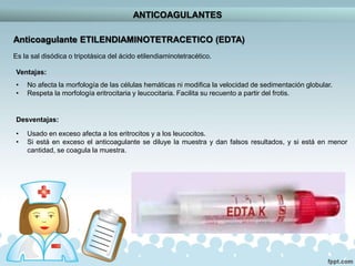 ANTICOAGULANTES
Anticoagulante ETILENDIAMINOTETRACETICO (EDTA)
Es la sal disódica o tripotásica del ácido etilendiaminotetracético.
Ventajas:
• No afecta la morfología de las células hemáticas ni modifica la velocidad de sedimentación globular.
• Respeta la morfología eritrocitaria y leucocitaria. Facilita su recuento a partir del frotis.
Desventajas:
• Usado en exceso afecta a los eritrocitos y a los leucocitos.
• Si está en exceso el anticoagulante se diluye la muestra y dan falsos resultados, y si está en menor
cantidad, se coagula la muestra.
 