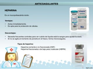 ANTICOAGULANTES
HEPARINA
Es un mucopolisacárido ácido.
Ventajas:
• Actúa inmediatamente.
• Es apta para la protección de células.
Desventajas:
• Necesita frecuentes controles para ver cuánto de líquida está la sangre para ajustar la dosis.
• Si no se agita al momento de ponerla en el frasco, forma microcoagulos.
Tipos de heparina:
Heparina corriente o no fraccionada (HNF)
Heparina fraccionada o de bajo peso molecular (HBPM)
 