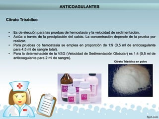ANTICOAGULANTES
Citrato Trisódico
• Es de elección para las pruebas de hemostasia y la velocidad de sedimentación.
• Actúa a través de la precipitación del calcio. La concentración depende de la prueba por
realizar.
• Para pruebas de hemostasia se emplea en proporción de 1:9 (0,5 ml de anticoagulante
para 4,5 ml de sangre total).
• Para la determinación de la VSG (Velocidad de Sedimentación Globular) es 1:4 (0,5 ml de
anticoagulante para 2 ml de sangre).
Citrato Trisódico en polvo
 