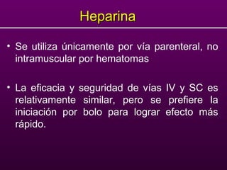 HeparinaHeparina
• Se utiliza únicamente por vía parenteral, no
intramuscular por hematomas
• La eficacia y seguridad de vías IV y SC es
relativamente similar, pero se prefiere la
iniciación por bolo para lograr efecto más
rápido.
 