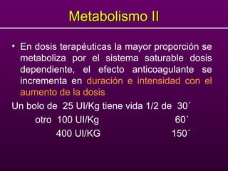 Metabolismo IIMetabolismo II
• En dosis terapéuticas la mayor proporción se
metaboliza por el sistema saturable dosis
dependiente, el efecto anticoagulante se
incrementa en duración e intensidad con el
aumento de la dosis
Un bolo de 25 UI/Kg tiene vida 1/2 de 30´
otro 100 UI/Kg 60´
400 UI/KG 150´
 