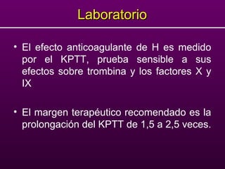 LaboratorioLaboratorio
• El efecto anticoagulante de H es medido
por el KPTT, prueba sensible a sus
efectos sobre trombina y los factores X y
IX
• El margen terapéutico recomendado es la
prolongación del KPTT de 1,5 a 2,5 veces.
 