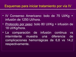 Esquemas para iniciar tratamiento por vía IV
• IV Consenso Americano: bolo de 75 UI/Kg +
infusión de 1250 UI/hora.
• Protocolo por peso: bolo 80 UI/Kg + infusión de
18 UI/Kg/hora.
• La comparación de infusión continua vs
intermitente muestra una diferencia de
complicaciones hemorrágicas de 6,8 vs 14,2
respectivamente.
 