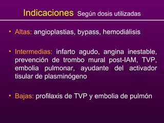 Indicaciones Según dosis utilizadas
• Altas: angioplastias, bypass, hemodiálisis
• Intermedias: infarto agudo, angina inestable,
prevención de trombo mural post-IAM, TVP,
embolia pulmonar, ayudante del activador
tisular de plasminógeno
• Bajas: profilaxis de TVP y embolia de pulmón
 