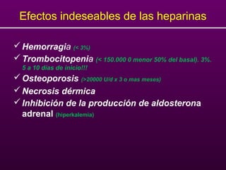 Efectos indeseables de las heparinas
Hemorragia (< 3%)
Trombocitopenia (< 150.000 0 menor 50% del basal). 3%.
5 a 10 días de inicio!!!
Osteoporosis (>20000 U/d x 3 o mas meses)
Necrosis dérmica
Inhibición de la producción de aldosterona
adrenal (hiperkalemia)
 