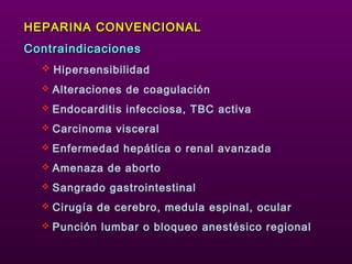 HEPARINA CONVENCIONALHEPARINA CONVENCIONAL
ContraindicacionesContraindicaciones
 Hipersensibilidad
 Alteraciones de coagulación
 Endocarditis infecciosa, TBC activa
 Carcinoma visceral
 Enfermedad hepática o renal avanzada
 Amenaza de aborto
 Sangrado gastrointestinal
 Cirugía de cerebro, medula espinal, ocular
 Punción lumbar o bloqueo anestésico regional
 
